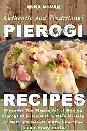 Authentic And Traditional Pierogi Recipes: Discover The Simple Art Of Making Pierogi At Home With A Wide Variety Of Main And Desert Pierogi Recipes To Suit Every Taste