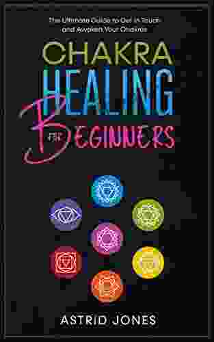 Chakra Healing For Beginners: The Ultimate Guide To Get In Touch And Awaken Your Chakras